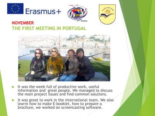 NOVEMBER
THE FIRST MEETING IN PORTUGAL
 It was the week full of productive work, useful
information and great people. We managed to discuss
the main project issues and find common solutions.
 It was great to work in the international team. We also
learnt how to make E-booklet, how to prepare a
brochure, we worked on screencasting software.
 