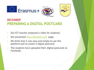 DECEMBER
PREPARING A DIGITAL POSTCARD
• Our ICT teacher prepared a video for students;
• She presented www.i2Symbol.com page;
• We think that it was easy and simple to use this
platform and to create a digital postcard;
• The students have uploaded their digital postcards to
Facebook .
 