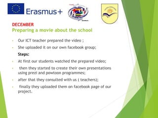DECEMBER
Preparing a movie about the school
• Our ICT teacher prepared the video ;
• She uploaded it on our own facebook group;
Steps:
• At first our students watched the prepared video;
• then they started to create their own presentations
using prezi and powtoon programmes;
• after that they consulted with us ( teachers);
• finally they uploaded them on facebook page of our
project.
 