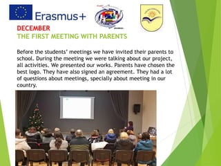 DECEMBER
THE FIRST MEETING WITH PARENTS
Before the students’ meetings we have invited their parents to
school. During the meeting we were talking about our project,
all activities. We presented our works. Parents have chosen the
best logo. They have also signed an agreement. They had a lot
of questions about meetings, specially about meeting in our
country.
 