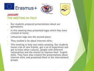 JANUARY
THE MEETING IN ITALY
• Our students prepared presentations about our
gymnasium;
• In this meeting they presented logos which they have
created at home;
• Lithuanian logo won the second place;
• They studied a lot about Internet ethic;
• This meeting in Italy was really amazing. Our students
found a lot of new friends, got a lot of experience and
got to know other cultures, people with different
nationalities and the chance to improve their English
skills. They have also created the presentations about
Internet ethic and presented them in the international
groups.
 