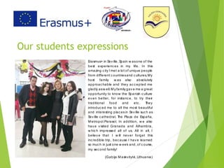 Our students expressions
Erasmus+ in Sev ille, Spain w asone of the
best experienc es in my life. In this
amazing c ity I met a lot of unique people
from different c ountriesand c ultures. My
host family w as also absolutely
approac hable and they ac c epted me
gladly asw ell.M y family gav e me a great
opportunity to know the Spanish c ulture
ev en better, for instanc e, to try their
traditional food and etc . They
introduc ed me to all the most beautiful
and interesting plac es in Sev ille suc h as
Sev ille c athedral, The Plaza de España,
M etropol Parasol. In addition, w e also
hav e v isited Granada and Alhambra,
w hic h impressed all of us. All in all, I
believ e that I w ill nev er forget this
inc redible trip, bec ause I hav e learned
so muc h in just one w eek and, of c ourse,
my sec ond family!
(Gabija M askvitytė, Lithuania)
 