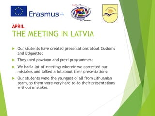 APRIL
THE MEETING IN LATVIA
 Our students have created presentations about Customs
and Etiquette;
 They used powtoon and prezi programmes;
 We had a lot of meetings wherein we corrected our
mistakes and talked a lot about their presentations;
 Our students were the youngest of all from Lithuanian
team, so them were very hard to do their presentations
without mistakes.
 