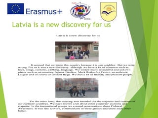 Latvia is a new discovery for us
Latvia is a new discovery for us
It seemed that we know this country because it is our neighbor. But we were
wrong. For us it was a new discovery although we have a lot of common such as
food, songs, customs, clothing, language. We visited many wonderful and unkown
places such as an amazing Aglona Basilica, Mark Rotko Art Centre, an authentic
Latgale and of course an ancient Ryga. We met a lot of friendly and pleasant people.
On the other hand, this meeting was intended for the etiquette and customs of
our partners' countries. We have known a lot about other countries' customs and
etiquette. In the international groups we created presentations about Cultural
Awareness. It was fine to work, communicate in these groups and know each other
better.
 