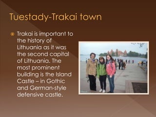  Trakai is important to
the history of
Lithuania as it was
the second capital
of Lithuania. The
most prominent
building is the Island
Castle – in Gothic
and German-style
defensive castle.
 