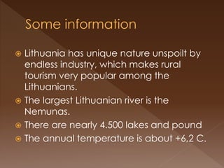  Lithuania has unique nature unspoilt by
endless industry, which makes rural
tourism very popular among the
Lithuanians.
 The largest Lithuanian river is the
Nemunas.
 There are nearly 4.500 lakes and pound
 The annual temperature is about +6,2 C.
 