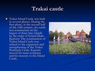 Trakai castle Trakai Island Castle was built in several phases. During the first phase, in the second half of the 14th century, the castle was constructed on the largest of three lake islands by the order of Grand Duke Kęstutis. The construction of Trakai Island Castle was related to the expansion and strengthening of the Trakai Peninsula Castle. Kęstutis moved his main residence and his treasury to the Island Castle.  