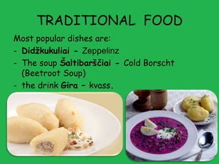 TRADITIONAL FOOD
Most popular dishes are:
- Didžkukuliai - Zeppelinz
- The soup Šaltibarščiai - Cold Borscht
  (Beetroot Soup)
- the drink Gira – kvass.
 