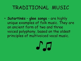 TRADITIONAL MUSIC

• Sutartinės – glee songs - are highly
  unique examples of folk music. They are
  an ancient form of two and three
  voiced polyphony, based on the oldest
  principles of multivoiced vocal music.
 