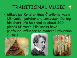 TRADITIONAL MUSIC
• Mikalojus Konstantinas Čiurlionis was a
  Lithuanian painter and composer. During
  his short life he created about 200
  pieces of music. His works have
  profound influence on modern Lithuanian
  culture.
 