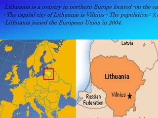 - Lithuania is a country in northerm Europe located on
- The capital city of Lithuania is Vilnius - The populatio
-Lithuania joined the European union in 2004.
Lithuania is a country in northern Europe located -on the eas
- The capital city of Lithuania is Vilnius - The population : 3,5
-Lithuania joined the European Union in 2004.
 