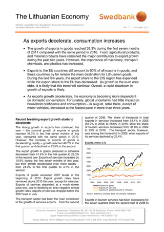 The Lithuanian Economy
Monthly newsletter from Swedbank’s Economic Research Department
by Nerijus Mačiulis, Vaiva Šečkutė                                                                           No. 7 • 4 October 2011




       As exports decelerate, consumption increases
        The growth of exports in goods reached 38.3% during the first seven months
         of 2011 compared with the same period in 2010. Food, agricultural products,
         and mineral products have remained the major contributors to export growth
         during the past two years. However, the importance of machinery, transport,
         chemicals, and plastics has increased.

        Exports to the EU countries still amount to 60% of all exports in goods; and
         these countries by far remain the main destination for Lithuanian goods.
         During the last few years, the export share to the CIS region has expanded
         while the export share to the EU has decreased. As growth in the euro area
         ebbs, it is likely that this trend will continue. Overall, a rapid slowdown in
         growth of exports is likely.

        As exports growth decelerates, the economy is becoming more dependent
         on domestic consumption. Fortunately, global uncertainly had little impact on
         household confidence and consumption – in August, retail trade, except of
         motor vehicles, increased at the fastest pace in more than three years.

                                                                  quarter of 2006. The share of transports in total
Record breaking export growth starts to                           exports in services increased from 51.1% in 2005
decelerate                                                        (55.3% in 2004) to 58.6% in 2010, while the share
The strong growth in exports has continued this                   of tourism services decreased from 31.8% in 2004
year – the nominal growth of exports in goods                     to 25% in 2010. The transport sector, however,
reached 38.3% in the first seven months of this                   was among the hardest hit in 2009, when exports of
year, compared with the same period in 2010.                      its services declined by 23.4%.
However, the increase in exports of goods is
decelerating rapidly – growth reached 49.7% in the                Exports, million LTL
first quarter, and declined to 33.5% in the second.
                                                                   7000
The export growth in goods produced in Lithuania
                                                                   6000
decreased from 41.4% in the first quarter to 22.3%
in the second one. Exports of services increased by                5000
10.9% during the first seven months of this year,                  4000
but their growth decelerated even more rapidly –
                                                                   3000
from 24.0% in the first quarter to 4.7% in the
second.                                                            2000

Exports of goods exceeded 2007 levels at the                       1000
beginning of 2010. Export growth rates have                           0
remained above 2010 this year, except for services.                    2004    2005   2006    2007    2008    2009   2010      2011
Exports of services expanded at a much slower                                    Exports of goods
pace and, due to declining or even negative annual                               Exports of serv ices
                                                                                 Exports of goods produced in Lithuania
growth rates, exports of services dropped below the
2007 level in July.                                                Source: Statistics Lithuania, Bank of Lithuania, Swedbank

The transport sector has been the main contributor                Exports in tourism services had been decreasing for
to the growth of services exports, from the second                the seven quarters from the second half of 2008 to

                   Economic Research Department. Swedbank AB. SE-105 34 Stockholm. Phone +46-8-5859 1000
                                      E-mail: ek.sekr@swedbank.com www.swedbank.com
                              Legally responsible publisher: Cecilia Hermansson, +46-8-5859 7720.
               Nerijus Mačiulis +370 5 2582237 Lina Vrubliauskienė +370 5 258 2275. Vaiva Šečkutė +370 5 258 2156.
 