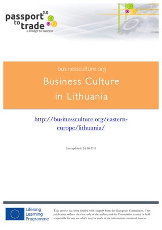  	
  	
  	
  	
  	
  |	
  1	
  

	
  

businessculture.org

Business Culture
in Lithuania	
  
Content Template

http://businessculture.org/easterneurope/lithuania/
Last updated: 24.10.2013

businessculture.org	
  

This project has been funded with support from the European Commission. This
publication reflects the view only of the author, and the Commission Germany	
   held
Content	
   cannot be
responsible for any use which may be made of the information contained therein.

 
