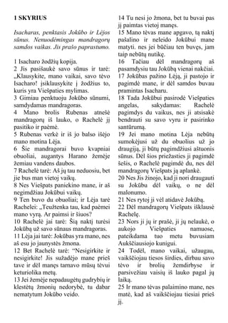 1 SKYRIUS
Isacharas, penktasis Jokūbo ir Lėjos
sūnus. Nenuodėmingas mandragorų
samdos vaikas. Jis prašo paprastumo.
1 Isacharo žodžių kopija.
2 Jis pasišaukė savo sūnus ir tarė:
„Klausykite, mano vaikai, savo tėvo
Isacharo! įsiklausykite į žodžius to,
kuris yra Viešpaties mylimas.
3 Gimiau penktuoju Jokūbo sūnumi,
samdydamas mandragoras.
4 Mano brolis Rubenas atnešė
mandragorų iš lauko, o Rachelė jį
pasitiko ir paėmė.
5 Rubenas verkė ir iš jo balso išėjo
mano motina Lėja.
6 Šie mandragorai buvo kvapniai
obuoliai, augantys Harano žemėje
žemiau vandens daubos.
7 Rachelė tarė: Aš jų tau neduosiu, bet
jie bus man vietoj vaikų.
8 Nes Viešpats paniekino mane, ir aš
negimdžiau Jokūbui vaikų.
9 Ten buvo du obuoliai; ir Lėja tarė
Rachelei: „Teužtenka tau, kad paėmei
mano vyrą. Ar paimsi ir šiuos?
10 Rachelė jai tarė: Šią naktį turėsi
Jokūbą už savo sūnaus mandragoras.
11 Lėja jai tarė: Jokūbas yra mano, nes
aš esu jo jaunystės žmona.
12 Bet Rachelė tarė: “Nesigirkite ir
nesigirkite! Jis sužadėjo mane prieš
tave ir dėl manęs tarnavo mūsų tėvui
keturiolika metų.
13 Jei žemėje nepadaugėtų gudrybių ir
klestėtų žmonių nedorybė, tu dabar
nematytum Jokūbo veido.
14 Tu nesi jo žmona, bet tu buvai pas
jį paimtas vietoj manęs.
15 Mano tėvas mane apgavo, tą naktį
pašalino ir neleido Jokūbui mane
matyti. nes jei būčiau ten buvęs, jam
taip nebūtų nutikę.
16 Tačiau dėl mandragorų aš
pasamdysiu tau Jokūbą vienai nakčiai.
17 Jokūbas pažino Lėją, ji pastojo ir
pagimdė mane, ir dėl samdos buvau
pramintas Isacharu.
18 Tada Jokūbui pasirodė Viešpaties
angelas, sakydamas: Rachelė
pagimdys du vaikus, nes ji atsisakė
bendrauti su savo vyru ir pasirinko
santūrumą.
19 Jei mano motina Lėja nebūtų
sumokėjusi už du obuolius už jo
draugiją, ji būtų pagimdžiusi aštuonis
sūnus. Dėl šios priežasties ji pagimdė
šešis, o Rachelė pagimdė du, nes dėl
mandragorų Viešpats ją aplankė.
20 Nes Jis žinojo, kad ji nori draugauti
su Jokūbu dėl vaikų, o ne dėl
malonumo.
21 Nes rytoj ji vėl atidavė Jokūbą.
22 Dėl mandragorų Viešpats išklausė
Rachelę.
23 Nors ji jų ir prašė, ji jų nelaukė, o
aukojo Viešpaties namuose,
pateikdama tuo metu buvusiam
Aukščiausiojo kunigui.
24 Todėl, mano vaikai, užaugau,
vaikščiojau tiesos širdies, dirbau savo
tėvo ir brolių žemdirbyse ir
parsivežiau vaisių iš lauko pagal jų
laiką.
25 Ir mano tėvas palaimino mane, nes
matė, kad aš vaikščiojau tiesiai prieš
jį.
 