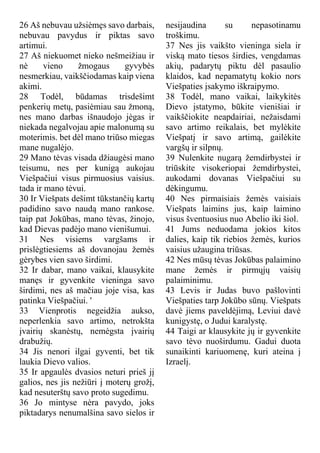 26 Aš nebuvau užsiėmęs savo darbais,
nebuvau pavydus ir piktas savo
artimui.
27 Aš niekuomet nieko nešmeižiau ir
nė vieno žmogaus gyvybės
nesmerkiau, vaikščiodamas kaip viena
akimi.
28 Todėl, būdamas trisdešimt
penkerių metų, pasiėmiau sau žmoną,
nes mano darbas išnaudojo jėgas ir
niekada negalvojau apie malonumą su
moterimis. bet dėl mano triūso miegas
mane nugalėjo.
29 Mano tėvas visada džiaugėsi mano
teisumu, nes per kunigą aukojau
Viešpačiui visus pirmuosius vaisius.
tada ir mano tėvui.
30 Ir Viešpats dešimt tūkstančių kartų
padidino savo naudą mano rankose.
taip pat Jokūbas, mano tėvas, žinojo,
kad Dievas padėjo mano vienišumui.
31 Nes visiems vargšams ir
prislėgtiesiems aš dovanojau žemės
gėrybes vien savo širdimi.
32 Ir dabar, mano vaikai, klausykite
manęs ir gyvenkite vieninga savo
širdimi, nes aš mačiau joje visa, kas
patinka Viešpačiui. '
33 Vienprotis negeidžia aukso,
neperlenkia savo artimo, netrokšta
įvairių skanėstų, nemėgsta įvairių
drabužių.
34 Jis nenori ilgai gyventi, bet tik
laukia Dievo valios.
35 Ir apgaulės dvasios neturi prieš jį
galios, nes jis nežiūri į moterų grožį,
kad nesuterštų savo proto sugedimu.
36 Jo mintyse nėra pavydo, joks
piktadarys nenumalšina savo sielos ir
nesijaudina su nepasotinamu
troškimu.
37 Nes jis vaikšto vieninga siela ir
viską mato tiesos širdies, vengdamas
akių, padarytų piktu dėl pasaulio
klaidos, kad nepamatytų kokio nors
Viešpaties įsakymo iškraipymo.
38 Todėl, mano vaikai, laikykitės
Dievo įstatymo, būkite vienišiai ir
vaikščiokite neapdairiai, nežaisdami
savo artimo reikalais, bet mylėkite
Viešpatį ir savo artimą, gailėkite
vargšų ir silpnų.
39 Nulenkite nugarą žemdirbystei ir
triūskite visokeriopai žemdirbystei,
aukodami dovanas Viešpačiui su
dėkingumu.
40 Nes pirmaisiais žemės vaisiais
Viešpats laimins jus, kaip laimino
visus šventuosius nuo Abelio iki šiol.
41 Jums neduodama jokios kitos
dalies, kaip tik riebios žemės, kurios
vaisius užaugina triūsas.
42 Nes mūsų tėvas Jokūbas palaimino
mane žemės ir pirmųjų vaisių
palaiminimu.
43 Levis ir Judas buvo pašlovinti
Viešpaties tarp Jokūbo sūnų. Viešpats
davė jiems paveldėjimą, Leviui davė
kunigystę, o Judui karalystę.
44 Taigi ar klausykite jų ir gyvenkite
savo tėvo nuoširdumu. Gadui duota
sunaikinti kariuomenę, kuri ateina į
Izraelį.
 