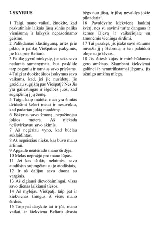 2 SKYRIUS
1 Taigi, mano vaikai, žinokite, kad
paskutiniais laikais jūsų sūnūs paliks
vienišumą ir laikysis nepasotinamo
geismo.
2 Palikdamas klastingumą, artės prie
pikto; ir palikę Viešpaties įsakymus,
jie liks prie Beliaro.
3 Palikę gyvulininkystę, jie seks savo
nedorais sumanymais, bus pasklidę
tarp pagonių ir tarnaus savo priešams.
4 Taigi ar duokite šiuos įsakymus savo
vaikams, kad, jei jie nusidėtų, jie
greičiau sugrįžtų pas Viešpatį? Nes Jis
yra gailestingas ir išgelbės juos, kad
sugrąžintų į jų žemę.
5 Taigi, kaip matote, man yra šimtas
dvidešimt šešeri metai ir nesuvokiu,
kad padariau jokią nuodėmę.
6 Išskyrus savo žmoną, nepažinojau
jokios moters. Aš niekada
neištvirkavau savo akimis.
7 Aš negėriau vyno, kad būčiau
suklaidintas.
8 Aš negeisčiau nieko, kas buvo mano
artimui.
9 Apgaulė neatsirado mano širdyje.
10 Melas nepraėjo pro mano lūpas.
11 Jei kas ištiktų nelaimės, savo
atodūsius sujungčiau su jo atodūsiais,
12 Ir aš dalijau savo duona su
vargšais.
13 Aš elgiausi dievobaimingai, visas
savo dienas laikiausi tiesos.
14 Aš mylėjau Viešpatį; taip pat ir
kiekvienas žmogus iš visos mano
širdies.
15 Taip pat darykite tai ir jūs, mano
vaikai, ir kiekviena Beliaro dvasia
bėgs nuo jūsų, ir jūsų nevaldys jokie
piktadariai.
16 Pavaldysite kiekvieną laukinį
žvėrį, nes su savimi turite dangaus ir
žemės Dievą ir vaikščiojate su
žmonėmis vieninga širdimi.
17 Tai pasakęs, jis įsakė savo sūnums
nuvežti jį į Hebroną ir ten palaidoti
oloje su jo tėvais.
18 Jis ištiesė kojas ir mirė būdamas
gero amžiaus. Skambant kiekvienai
galūnei ir nenutrūkstamai jėgoms, jis
užmigo amžiną miegą.
 