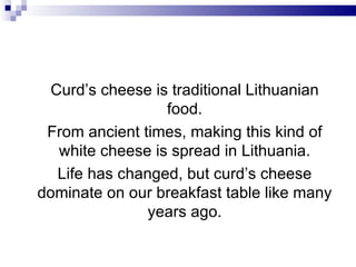 Curd’s cheese is traditional Lithuanian
                 food.
 From ancient times, making this kind of
  white cheese is spread in Lithuania.
  Life has changed, but curd’s cheese
dominate on our breakfast table like many
               years ago.
 
