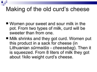 Making of the old curd’s cheese

 Women pour sweet and sour milk in the
  pot. From two types of milk, curd will be
  sweeter than from one.
 Milk shrinks and they got curd. Women put
  this product in a sack for cheese (in
  Lithuanian sūrmaišis - cheesebag). Then it
  is squeezed. From 8 liters of milk they got
  about 1kilo weight curd’s cheese.
 