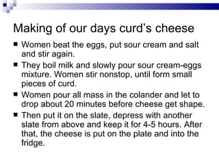 Making of our days curd’s cheese
   Women beat the eggs, put sour cream and salt
    and stir again.
   They boil milk and slowly pour sour cream-eggs
    mixture. Women stir nonstop, until form small
    pieces of curd.
   Women pour all mass in the colander and let to
    drop about 20 minutes before cheese get shape.
   Then put it on the slate, depress with another
    slate from above and keep it for 4-5 hours. After
    that, the cheese is put on the plate and into the
    fridge.
 