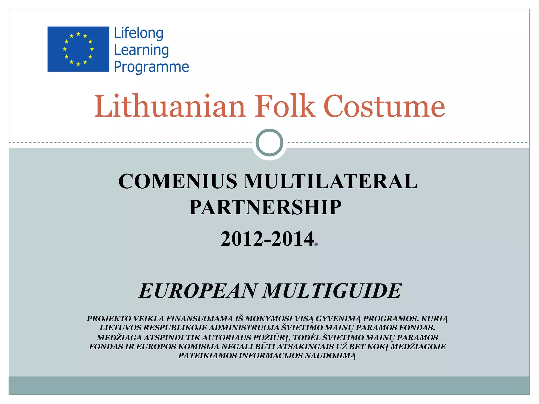 COMENIUS MULTILATERAL
PARTNERSHIP
2012-2014.
EUROPEAN MULTIGUIDE
PROJEKTO VEIKLA FINANSUOJAMA IŠ MOKYMOSI VISĄ GYVENIMĄ PROGRAMOS, KURIĄ
LIETUVOS RESPUBLIKOJE ADMINISTRUOJA ŠVIETIMO MAINŲ PARAMOS FONDAS.
MEDŽIAGA ATSPINDI TIK AUTORIAUS POŽIŪRĮ, TODĖL ŠVIETIMO MAINŲ PARAMOS
FONDAS IR EUROPOS KOMISIJA NEGALI BŪTI ATSAKINGAIS UŽ BET KOKĮ MEDŽIAGOJE
PATEIKIAMOS INFORMACIJOS NAUDOJIMĄ
Lithuanian Folk Costume
 
