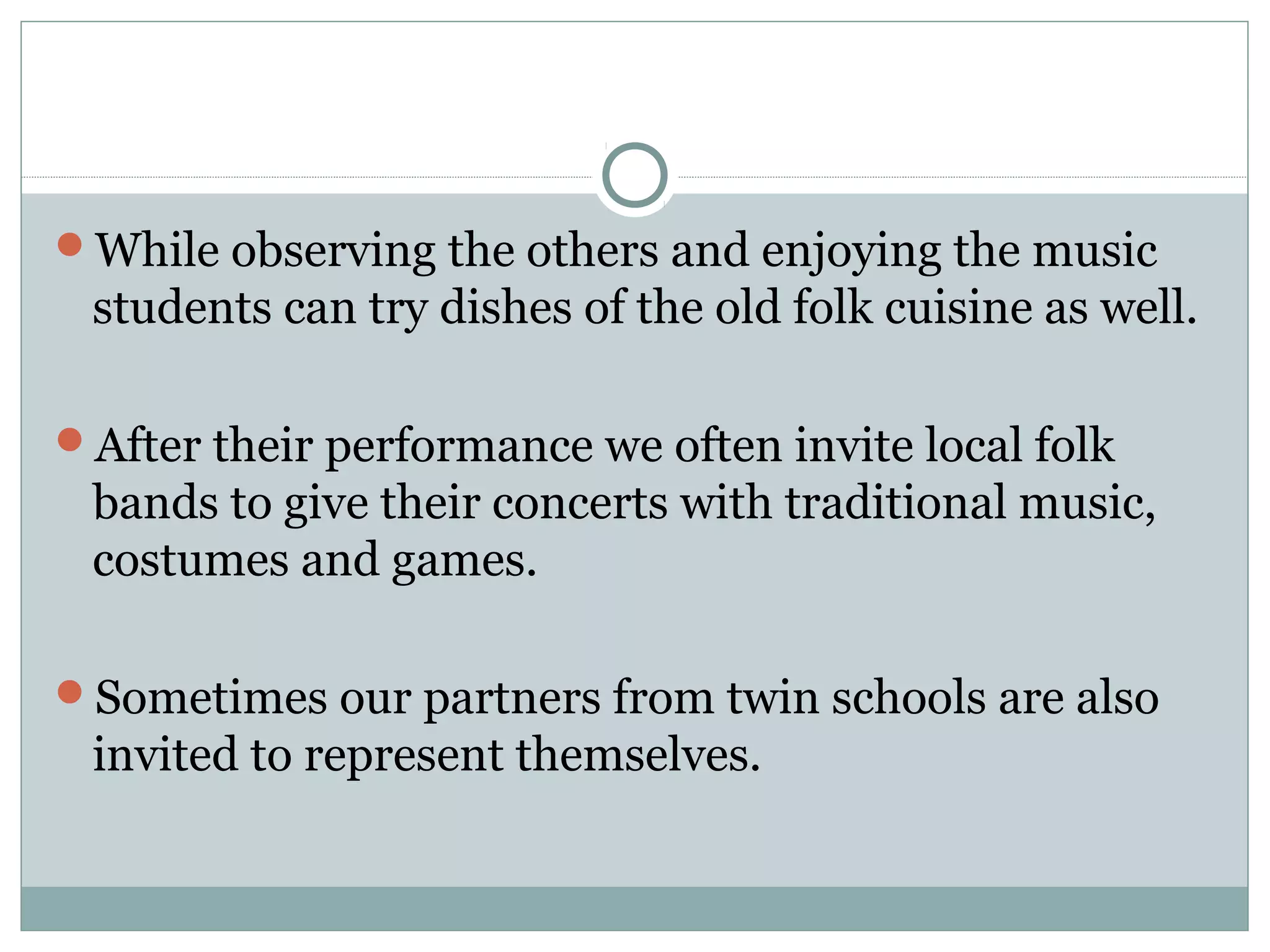 While observing the others and enjoying the music
students can try dishes of the old folk cuisine as well.
After their performance we often invite local folk
bands to give their concerts with traditional music,
costumes and games.
Sometimes our partners from twin schools are also
invited to represent themselves.
 