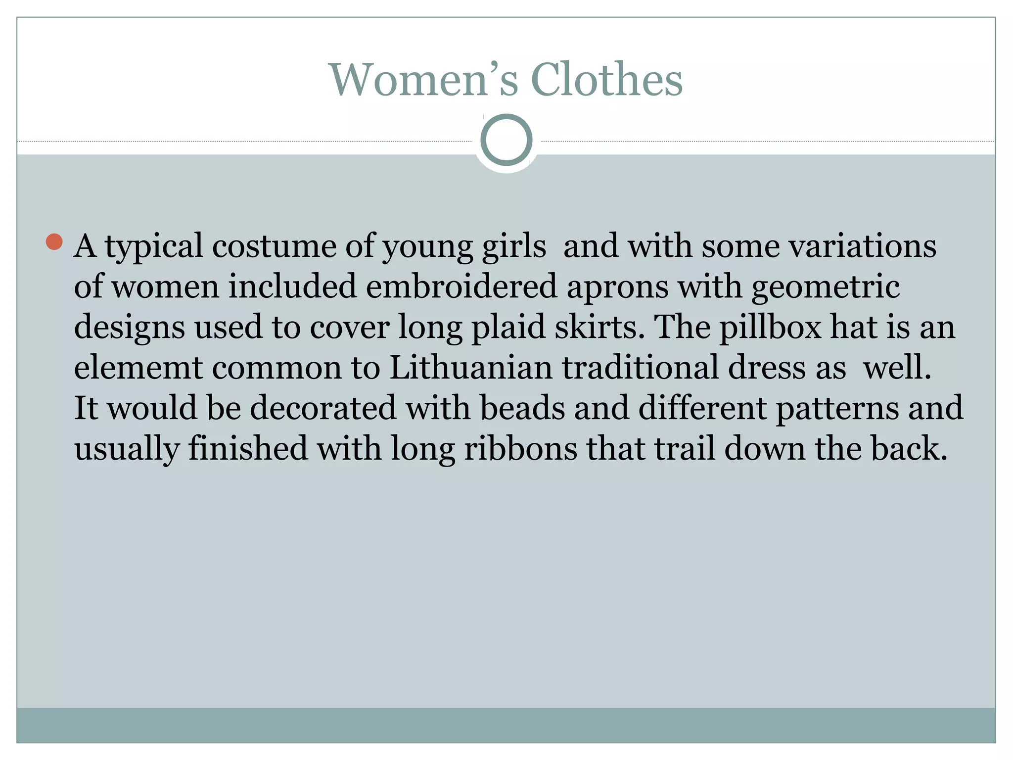 Women’s Clothes
A typical costume of young girls and with some variations
of women included embroidered aprons with geometric
designs used to cover long plaid skirts. The pillbox hat is an
elememt common to Lithuanian traditional dress as well.
It would be decorated with beads and different patterns and
usually finished with long ribbons that trail down the back.
 
