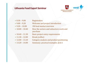 Lithuania Food Export Seminar
                                                     Embassy of the Republic of 
                                                        Lithuania to the UK




•   8.30	– 9.00     Registration
•   9.00	– 9.20     Welcome	and	project	introduction
•   9.20	– 10.00	   UK	food	market	overview
•   10.00	– 10.40   How	the	sectors	and	subsectors	work	and	
                    purchase	
•   10.40	– 11.30   Basic	project	entry	requirements
•   11.30	– 12.00   Break	(coffee)
•   12.00	– 13.20   Category	analysis	and	product	positioning
•   13.20	– 14.00   Summary:	practical	examples,	Q	&	A	
 