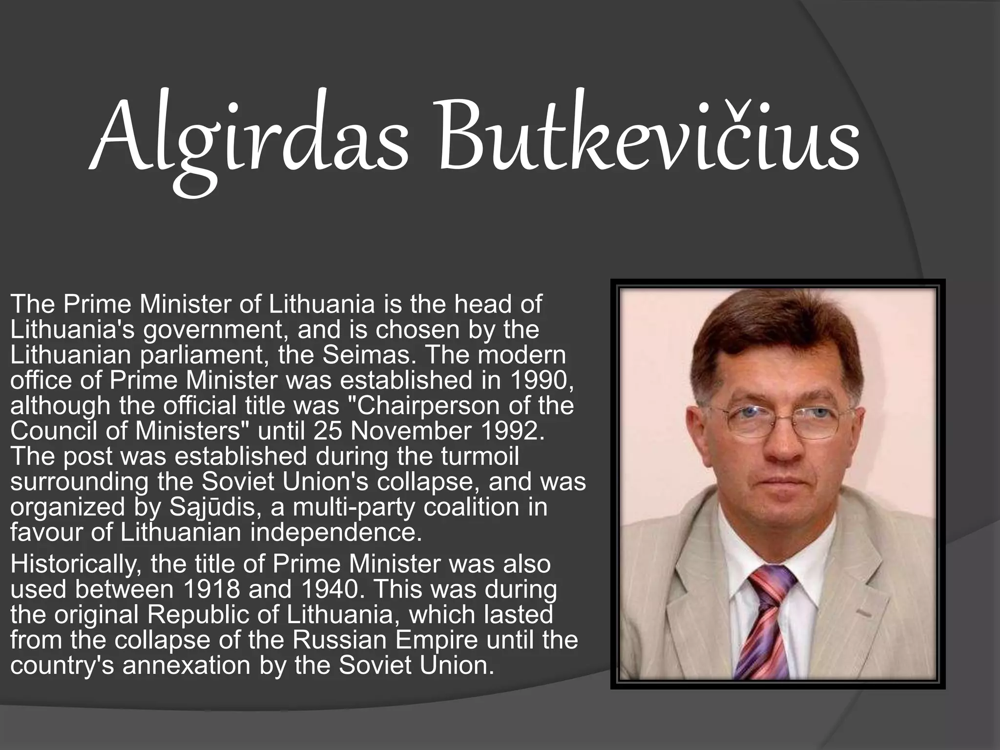 Algirdas Butkevičius
The Prime Minister of Lithuania is the head of
Lithuania's government, and is chosen by the
Lithuanian parliament, the Seimas. The modern
office of Prime Minister was established in 1990,
although the official title was "Chairperson of the
Council of Ministers" until 25 November 1992.
The post was established during the turmoil
surrounding the Soviet Union's collapse, and was
organized by Sąjūdis, a multi-party coalition in
favour of Lithuanian independence.
Historically, the title of Prime Minister was also
used between 1918 and 1940. This was during
the original Republic of Lithuania, which lasted
from the collapse of the Russian Empire until the
country's annexation by the Soviet Union.
 