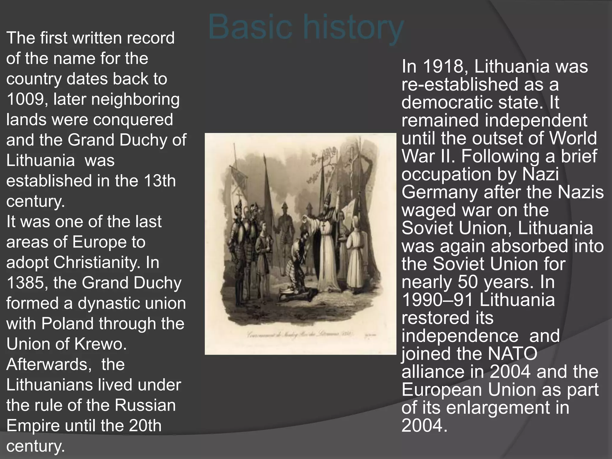 In 1918, Lithuania was
re-established as a
democratic state. It
remained independent
until the outset of World
War II. Following a brief
occupation by Nazi
Germany after the Nazis
waged war on the
Soviet Union, Lithuania
was again absorbed into
the Soviet Union for
nearly 50 years. In
1990–91 Lithuania
restored its
independence and
joined the NATO
alliance in 2004 and the
European Union as part
of its enlargement in
2004.
Basic historyThe first written record
of the name for the
country dates back to
1009, later neighboring
lands were conquered
and the Grand Duchy of
Lithuania was
established in the 13th
century.
It was one of the last
areas of Europe to
adopt Christianity. In
1385, the Grand Duchy
formed a dynastic union
with Poland through the
Union of Krewo.
Afterwards, the
Lithuanians lived under
the rule of the Russian
Empire until the 20th
century.
 