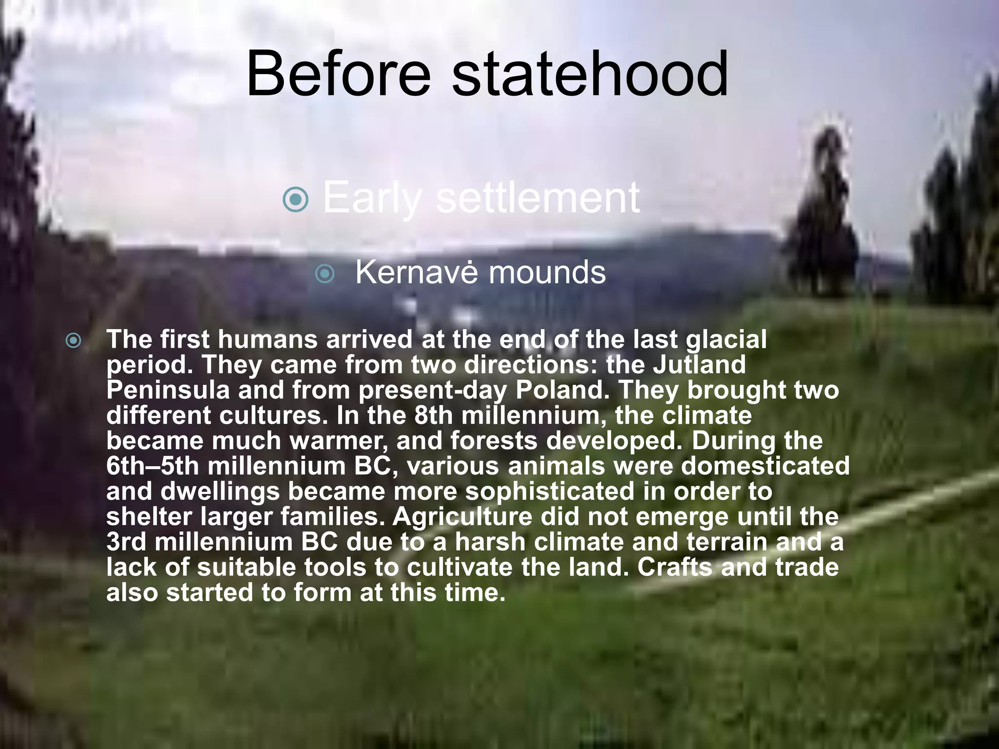  Early settlement
 Kernavė mounds
 The first humans arrived at the end of the last glacial
period. They came from two directions: the Jutland
Peninsula and from present-day Poland. They brought two
different cultures. In the 8th millennium, the climate
became much warmer, and forests developed. During the
6th–5th millennium BC, various animals were domesticated
and dwellings became more sophisticated in order to
shelter larger families. Agriculture did not emerge until the
3rd millennium BC due to a harsh climate and terrain and a
lack of suitable tools to cultivate the land. Crafts and trade
also started to form at this time.
Before statehood
 