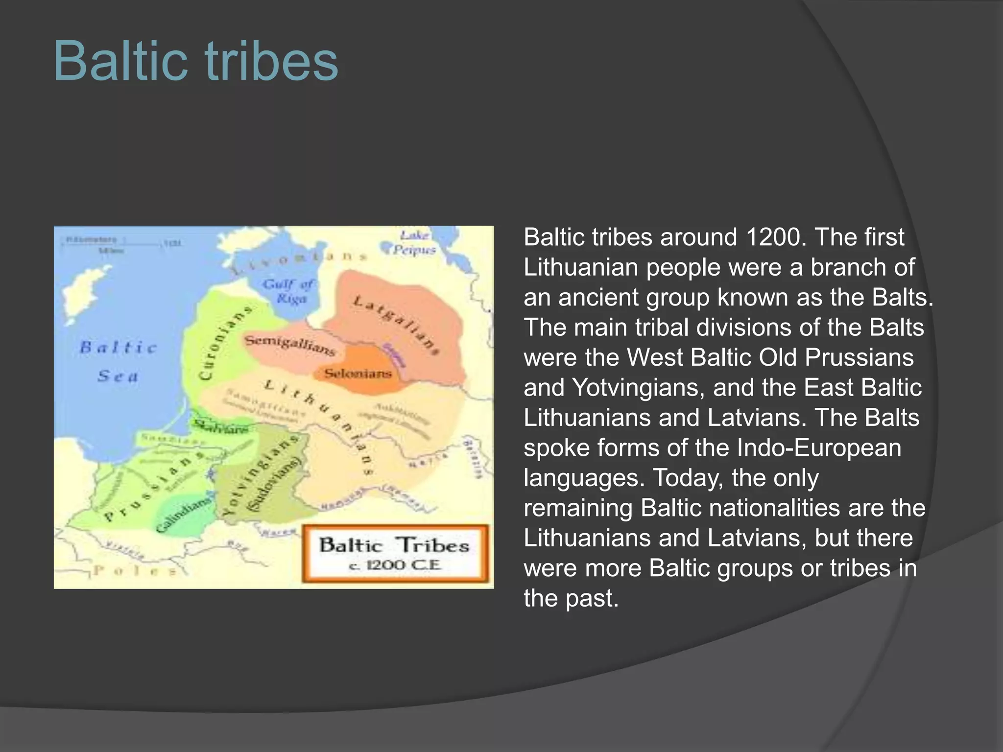 Baltic tribes around 1200. The first
Lithuanian people were a branch of
an ancient group known as the Balts.
The main tribal divisions of the Balts
were the West Baltic Old Prussians
and Yotvingians, and the East Baltic
Lithuanians and Latvians. The Balts
spoke forms of the Indo-European
languages. Today, the only
remaining Baltic nationalities are the
Lithuanians and Latvians, but there
were more Baltic groups or tribes in
the past.
Baltic tribes
 