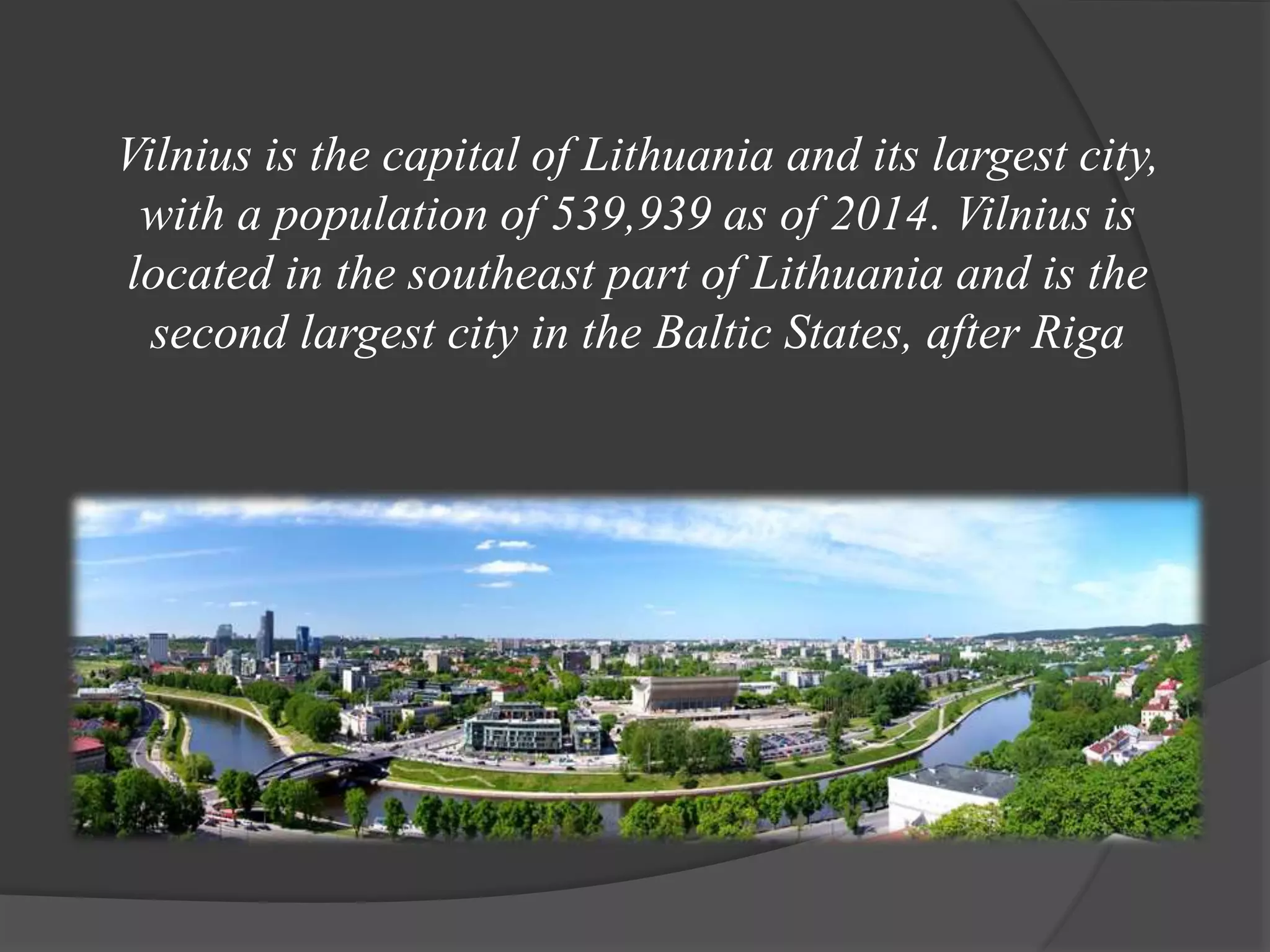 Vilnius is the capital of Lithuania and its largest city,
with a population of 539,939 as of 2014. Vilnius is
located in the southeast part of Lithuania and is the
second largest city in the Baltic States, after Riga
 