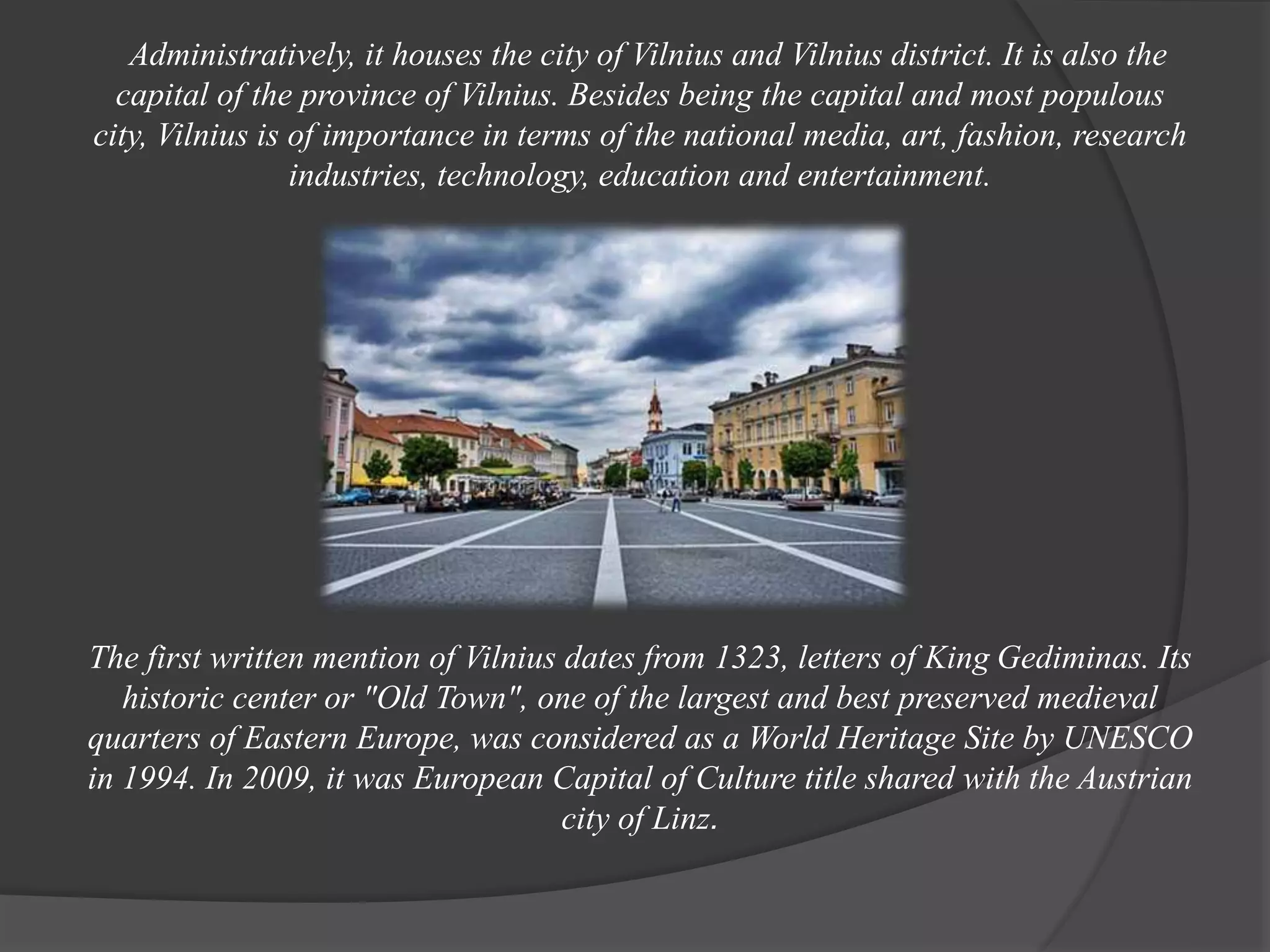 Administratively, it houses the city of Vilnius and Vilnius district. It is also the
capital of the province of Vilnius. Besides being the capital and most populous
city, Vilnius is of importance in terms of the national media, art, fashion, research
industries, technology, education and entertainment.
The first written mention of Vilnius dates from 1323, letters of King Gediminas. Its
historic center or "Old Town", one of the largest and best preserved medieval
quarters of Eastern Europe, was considered as a World Heritage Site by UNESCO
in 1994. In 2009, it was European Capital of Culture title shared with the Austrian
city of Linz.
 