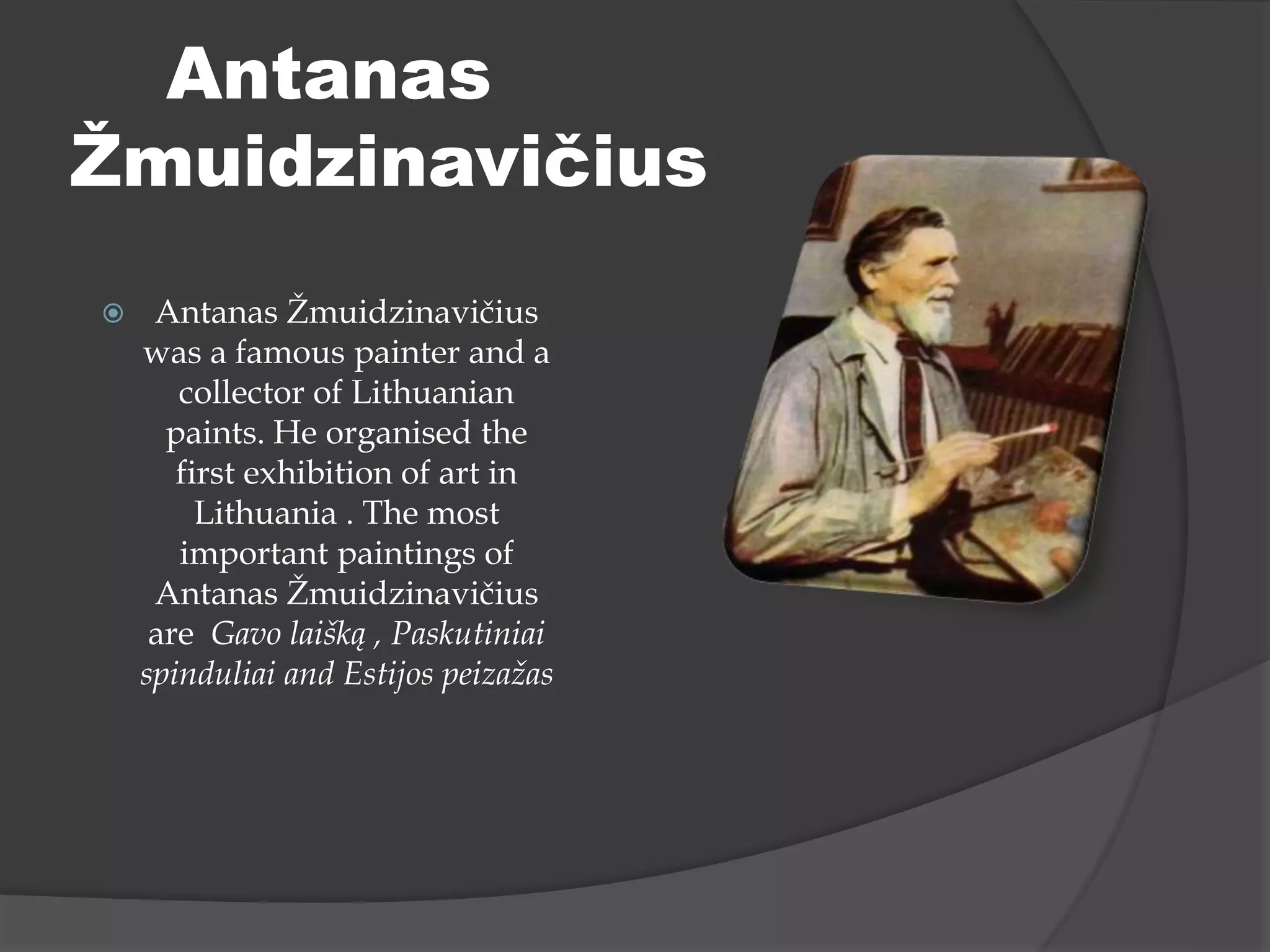  Antanas Žmuidzinavičius
was a famous painter and a
collector of Lithuanian
paints. He organised the
first exhibition of art in
Lithuania . The most
important paintings of
Antanas Žmuidzinavičius
are Gavo laišką , Paskutiniai
spinduliai and Estijos peizažas
Antanas
Žmuidzinavičius
 