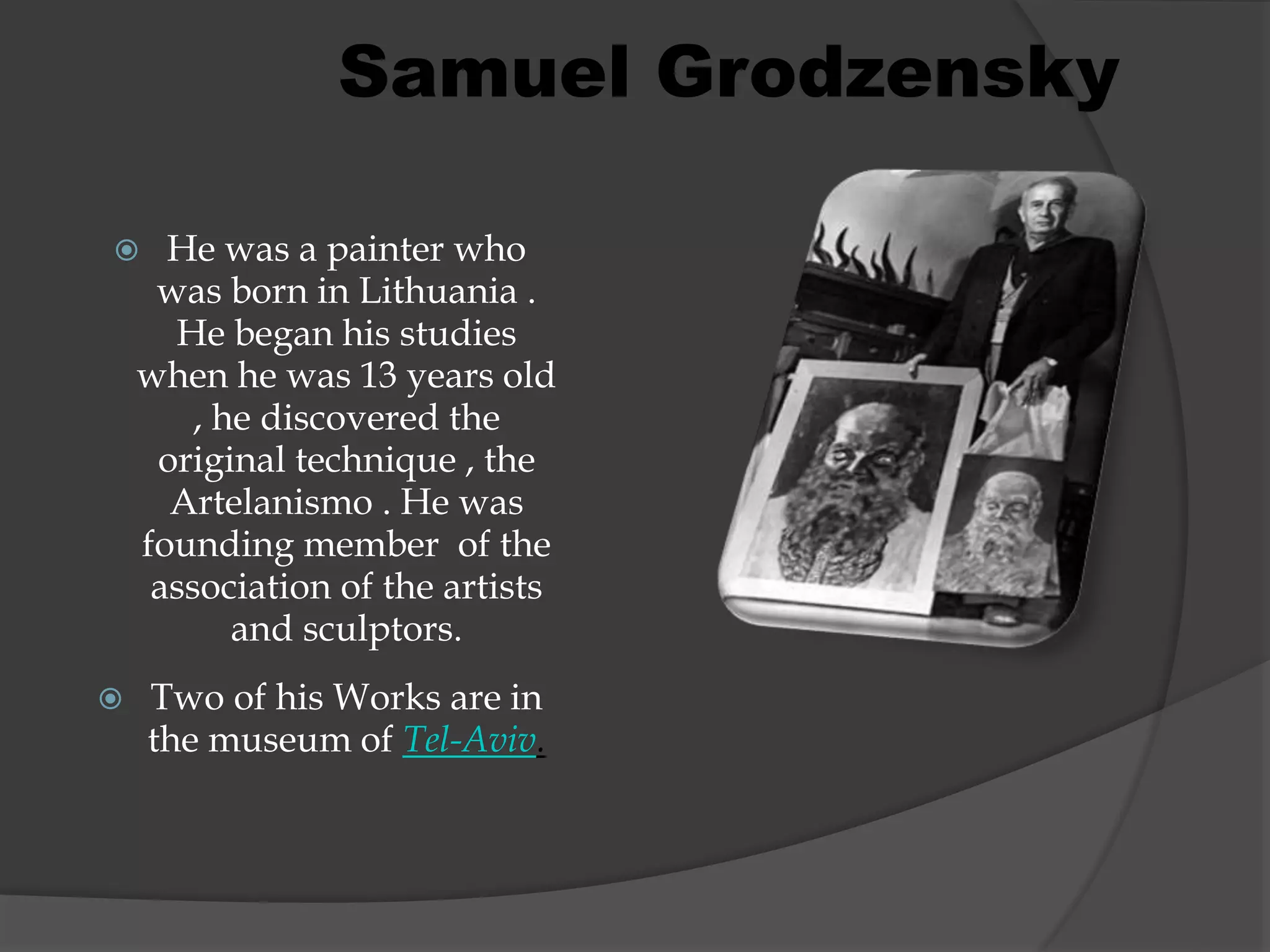  He was a painter who
was born in Lithuania .
He began his studies
when he was 13 years old
, he discovered the
original technique , the
Artelanismo . He was
founding member of the
association of the artists
and sculptors.
 Two of his Works are in
the museum of Tel-Aviv.
Samuel Grodzensky
 