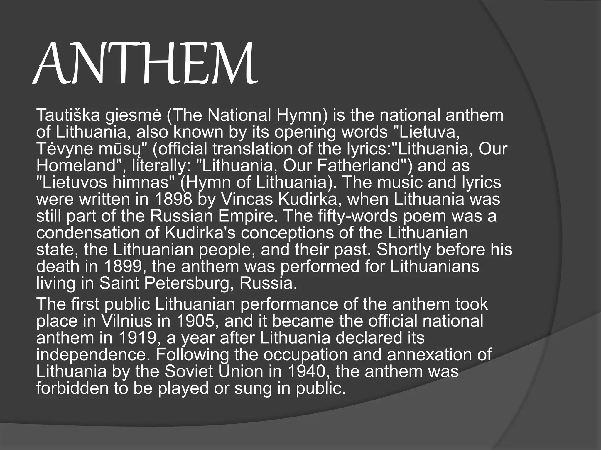 ANTHEM
Tautiška giesmė (The National Hymn) is the national anthem
of Lithuania, also known by its opening words "Lietuva,
Tėvyne mūsų" (official translation of the lyrics:"Lithuania, Our
Homeland", literally: "Lithuania, Our Fatherland") and as
"Lietuvos himnas" (Hymn of Lithuania). The music and lyrics
were written in 1898 by Vincas Kudirka, when Lithuania was
still part of the Russian Empire. The fifty-words poem was a
condensation of Kudirka's conceptions of the Lithuanian
state, the Lithuanian people, and their past. Shortly before his
death in 1899, the anthem was performed for Lithuanians
living in Saint Petersburg, Russia.
The first public Lithuanian performance of the anthem took
place in Vilnius in 1905, and it became the official national
anthem in 1919, a year after Lithuania declared its
independence. Following the occupation and annexation of
Lithuania by the Soviet Union in 1940, the anthem was
forbidden to be played or sung in public.
 