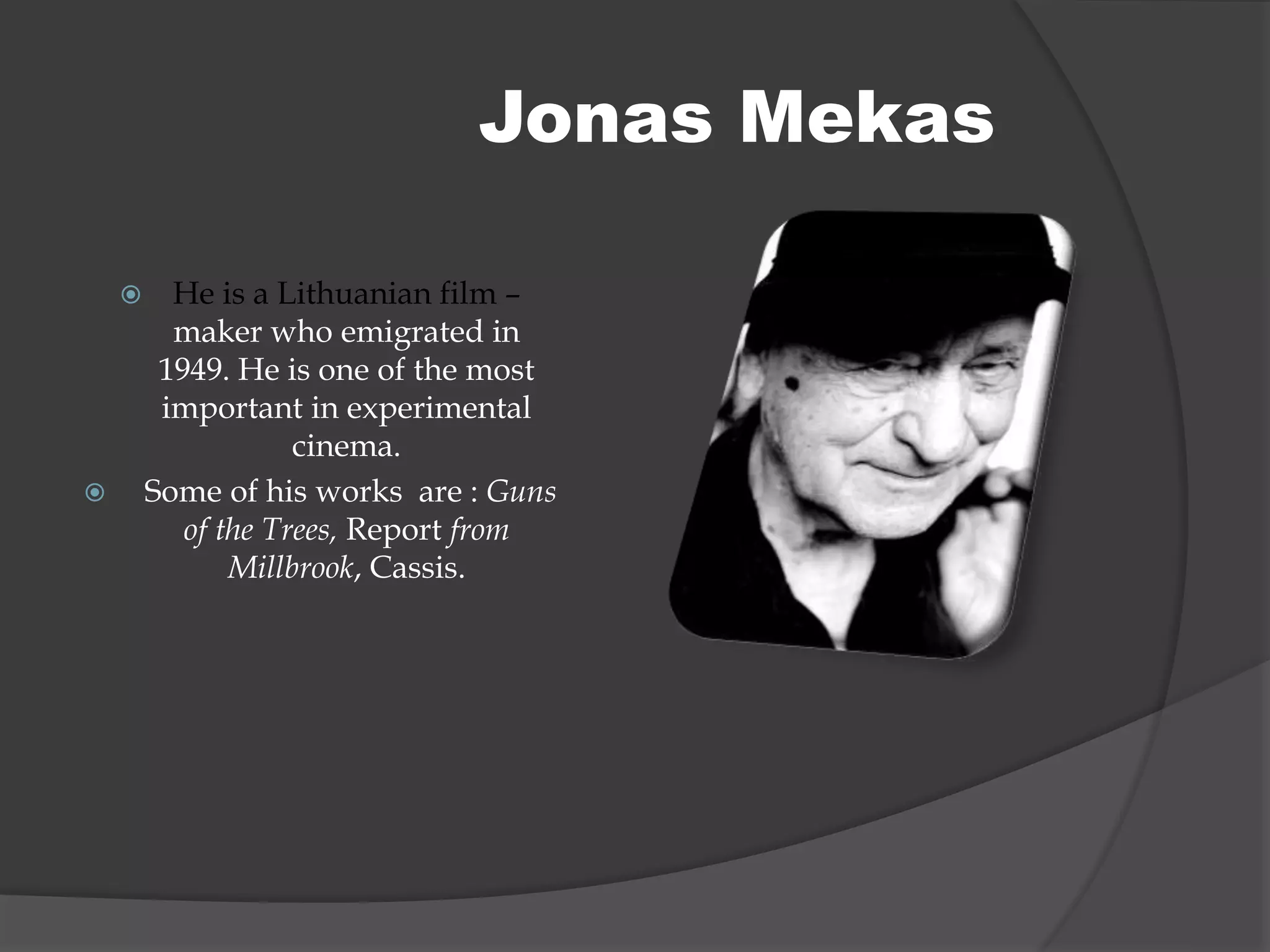  He is a Lithuanian film –
maker who emigrated in
1949. He is one of the most
important in experimental
cinema.
 Some of his works are : Guns
of the Trees, Report from
Millbrook, Cassis.
Jonas Mekas
 