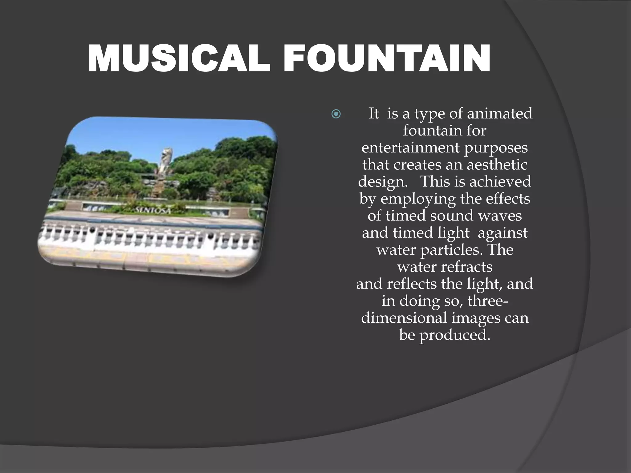  It is a type of animated
fountain for
entertainment purposes
that creates an aesthetic
design. This is achieved
by employing the effects
of timed sound waves
and timed light against
water particles. The
water refracts
and reflects the light, and
in doing so, three-
dimensional images can
be produced.
MUSICAL FOUNTAIN
 