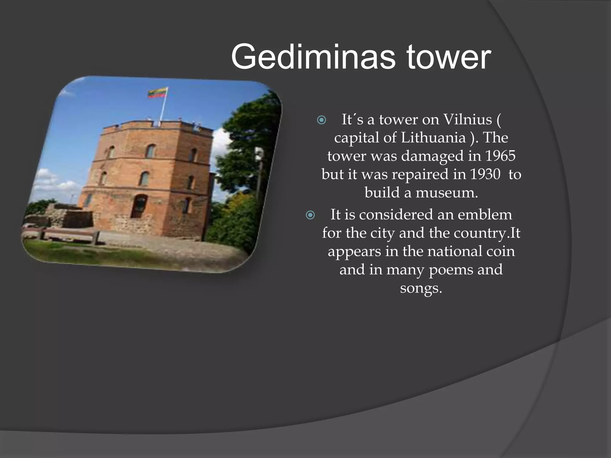  It´s a tower on Vilnius (
capital of Lithuania ). The
tower was damaged in 1965
but it was repaired in 1930 to
build a museum.
 It is considered an emblem
for the city and the country.It
appears in the national coin
and in many poems and
songs.
Gediminas tower
 