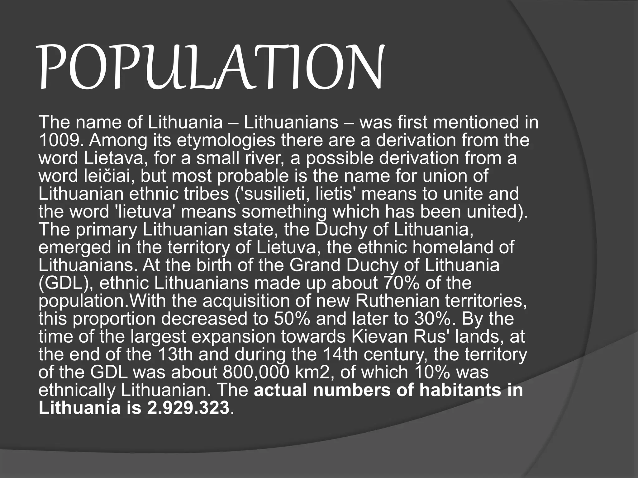 POPULATION
The name of Lithuania – Lithuanians – was first mentioned in
1009. Among its etymologies there are a derivation from the
word Lietava, for a small river, a possible derivation from a
word leičiai, but most probable is the name for union of
Lithuanian ethnic tribes ('susilieti, lietis' means to unite and
the word 'lietuva' means something which has been united).
The primary Lithuanian state, the Duchy of Lithuania,
emerged in the territory of Lietuva, the ethnic homeland of
Lithuanians. At the birth of the Grand Duchy of Lithuania
(GDL), ethnic Lithuanians made up about 70% of the
population.With the acquisition of new Ruthenian territories,
this proportion decreased to 50% and later to 30%. By the
time of the largest expansion towards Kievan Rus' lands, at
the end of the 13th and during the 14th century, the territory
of the GDL was about 800,000 km2, of which 10% was
ethnically Lithuanian. The actual numbers of habitants in
Lithuania is 2.929.323.
 