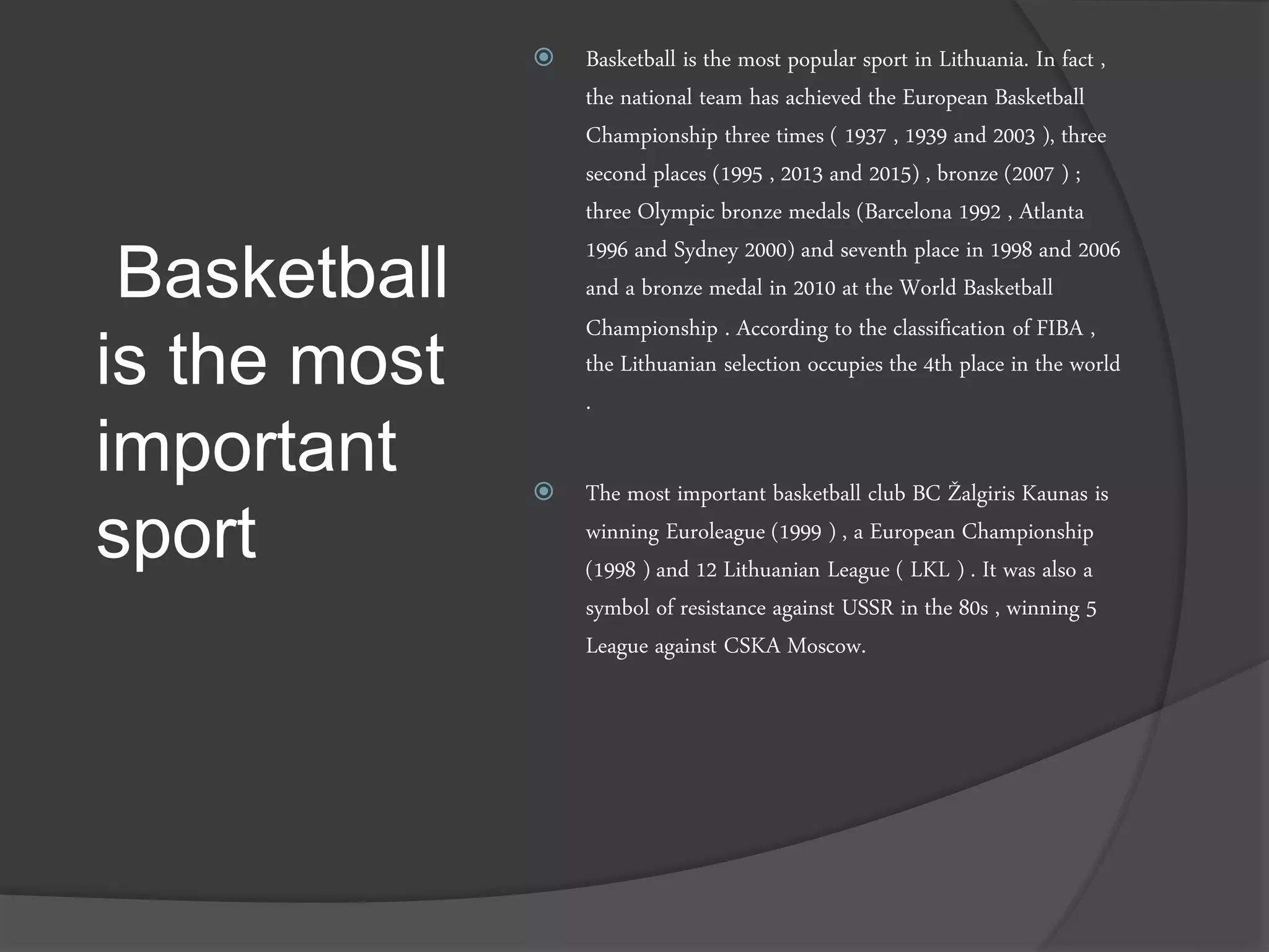 Basketball
is the most
important
sport
 Basketball is the most popular sport in Lithuania. In fact ,
the national team has achieved the European Basketball
Championship three times ( 1937 , 1939 and 2003 ), three
second places (1995 , 2013 and 2015) , bronze (2007 ) ;
three Olympic bronze medals (Barcelona 1992 , Atlanta
1996 and Sydney 2000) and seventh place in 1998 and 2006
and a bronze medal in 2010 at the World Basketball
Championship . According to the classification of FIBA ,
the Lithuanian selection occupies the 4th place in the world
.
 The most important basketball club BC Žalgiris Kaunas is
winning Euroleague (1999 ) , a European Championship
(1998 ) and 12 Lithuanian League ( LKL ) . It was also a
symbol of resistance against USSR in the 80s , winning 5
League against CSKA Moscow.
 