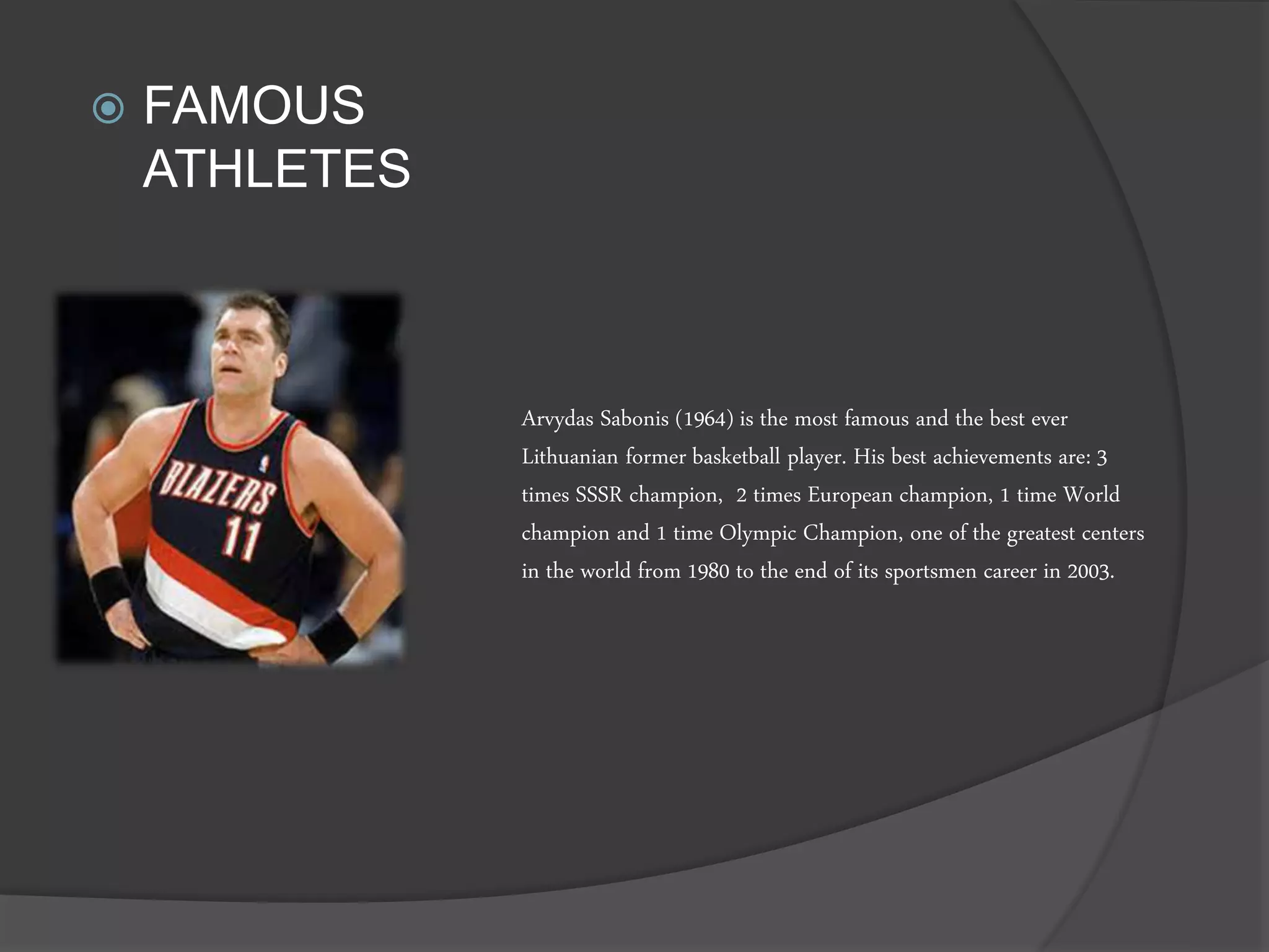 Arvydas Sabonis (1964) is the most famous and the best ever
Lithuanian former basketball player. His best achievements are: 3
times SSSR champion, 2 times European champion, 1 time World
champion and 1 time Olympic Champion, one of the greatest centers
in the world from 1980 to the end of its sportsmen career in 2003.
 FAMOUS
ATHLETES
 
