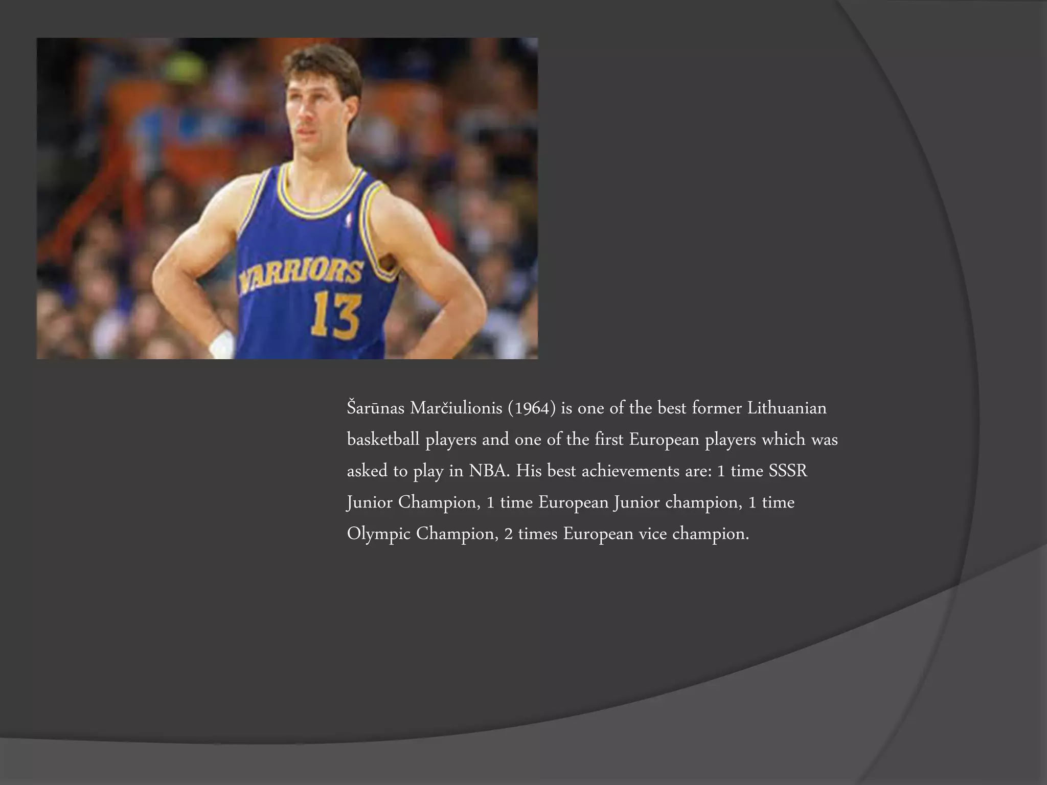 Šarūnas Marčiulionis (1964) is one of the best former Lithuanian
basketball players and one of the first European players which was
asked to play in NBA. His best achievements are: 1 time SSSR
Junior Champion, 1 time European Junior champion, 1 time
Olympic Champion, 2 times European vice champion.
 
