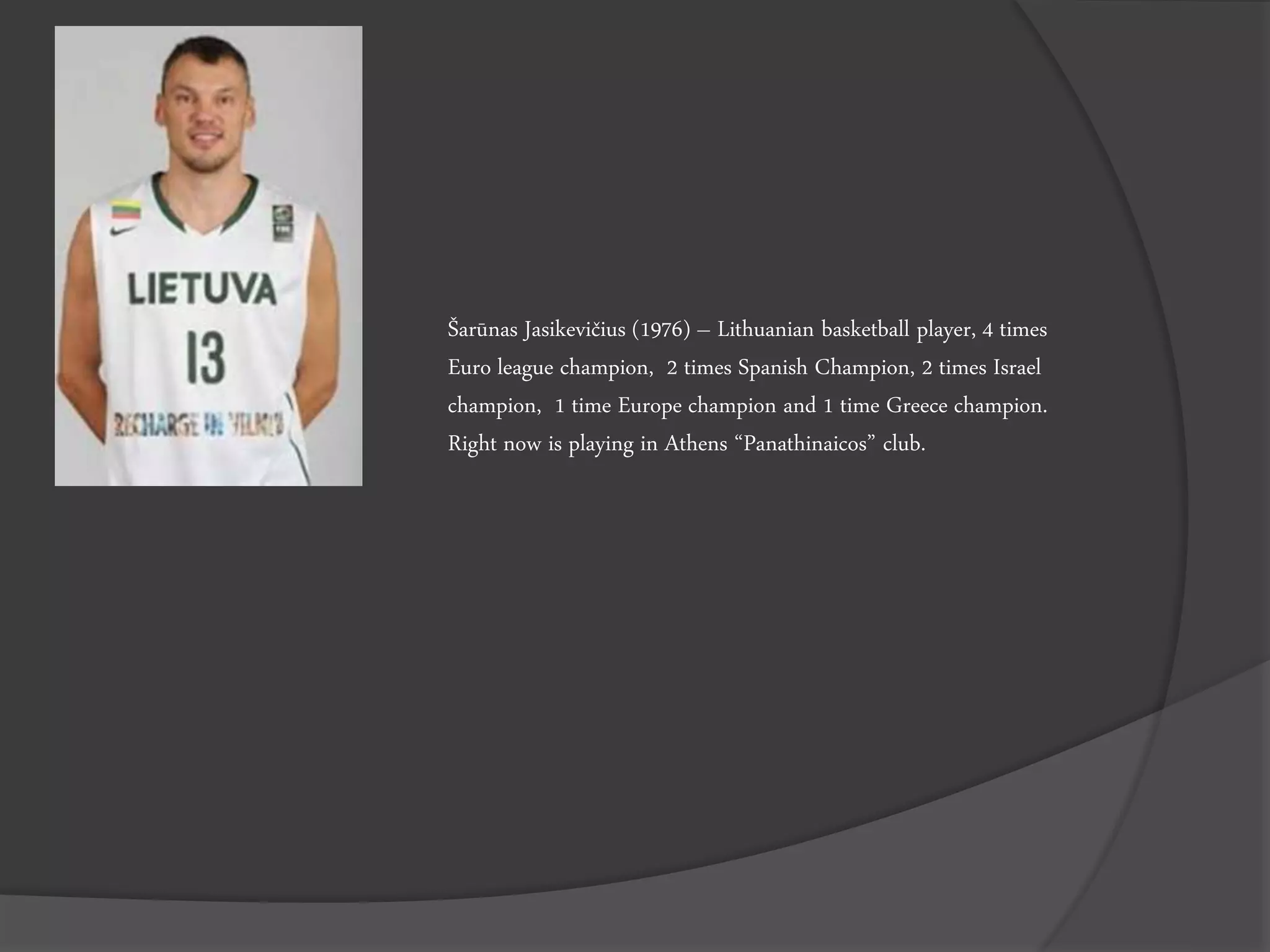 Šarūnas Jasikevičius (1976) – Lithuanian basketball player, 4 times
Euro league champion, 2 times Spanish Champion, 2 times Israel
champion, 1 time Europe champion and 1 time Greece champion.
Right now is playing in Athens “Panathinaicos” club.
 