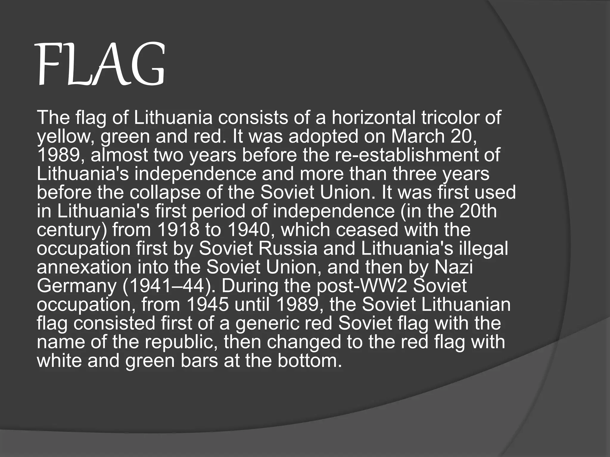 FLAG
The flag of Lithuania consists of a horizontal tricolor of
yellow, green and red. It was adopted on March 20,
1989, almost two years before the re-establishment of
Lithuania's independence and more than three years
before the collapse of the Soviet Union. It was first used
in Lithuania's first period of independence (in the 20th
century) from 1918 to 1940, which ceased with the
occupation first by Soviet Russia and Lithuania's illegal
annexation into the Soviet Union, and then by Nazi
Germany (1941–44). During the post-WW2 Soviet
occupation, from 1945 until 1989, the Soviet Lithuanian
flag consisted first of a generic red Soviet flag with the
name of the republic, then changed to the red flag with
white and green bars at the bottom.
 