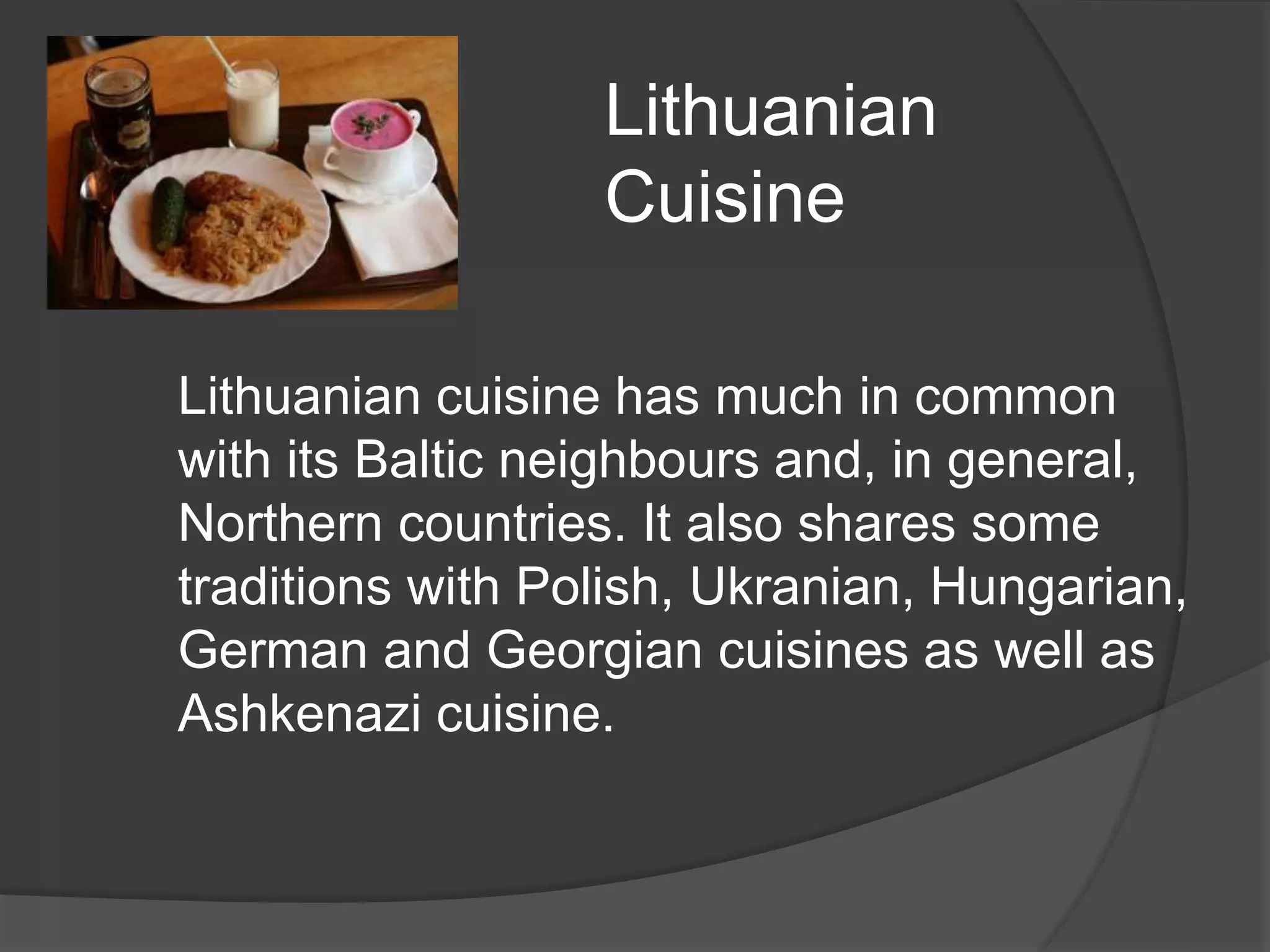 Lithuanian
Cuisine
Lithuanian cuisine has much in common
with its Baltic neighbours and, in general,
Northern countries. It also shares some
traditions with Polish, Ukranian, Hungarian,
German and Georgian cuisines as well as
Ashkenazi cuisine.
 