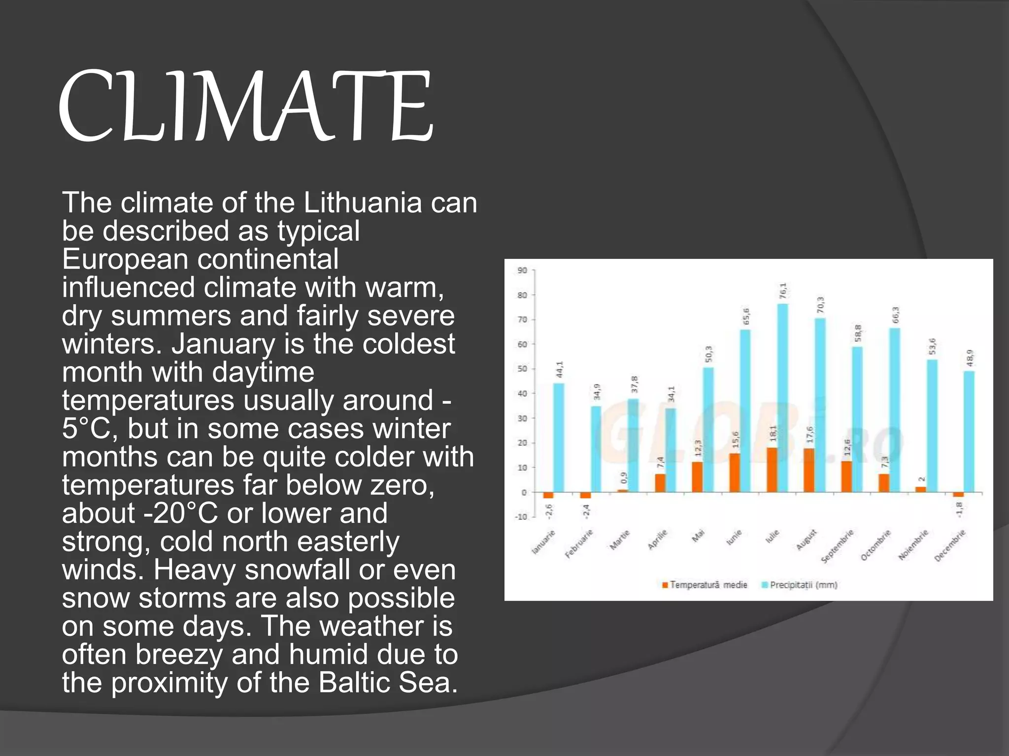 CLIMATE
The climate of the Lithuania can
be described as typical
European continental
influenced climate with warm,
dry summers and fairly severe
winters. January is the coldest
month with daytime
temperatures usually around -
5°C, but in some cases winter
months can be quite colder with
temperatures far below zero,
about -20°C or lower and
strong, cold north easterly
winds. Heavy snowfall or even
snow storms are also possible
on some days. The weather is
often breezy and humid due to
the proximity of the Baltic Sea.
 
