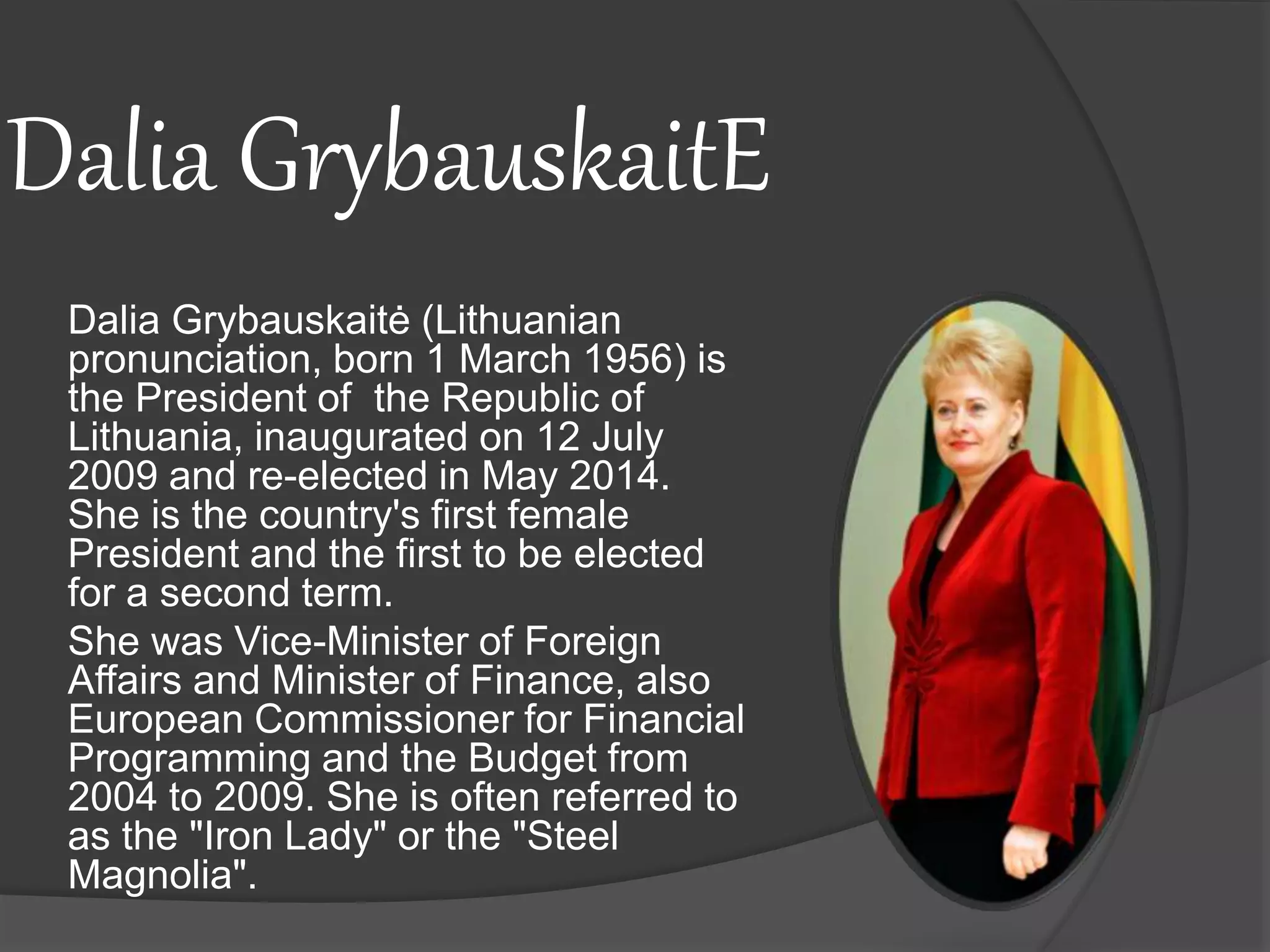 Dalia GrybauskaitE
Dalia Grybauskaitė (Lithuanian
pronunciation, born 1 March 1956) is
the President of the Republic of
Lithuania, inaugurated on 12 July
2009 and re-elected in May 2014.
She is the country's first female
President and the first to be elected
for a second term.
She was Vice-Minister of Foreign
Affairs and Minister of Finance, also
European Commissioner for Financial
Programming and the Budget from
2004 to 2009. She is often referred to
as the "Iron Lady" or the "Steel
Magnolia".
 