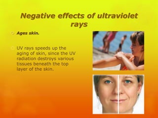 Negative effects of ultraviolet
rays
 Ages skin.
 UV rays speeds up the
aging of skin, since the UV
radiation destroys various
tissues beneath the top
layer of the skin.
 