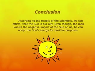 Conclusion
According to the results of the scientists, we can
affirm, that the Sun is our ally. Even though, the man
knows the negative impact of the Sun on us, he can
adopt the Sun’s energy for positive purposes.
 